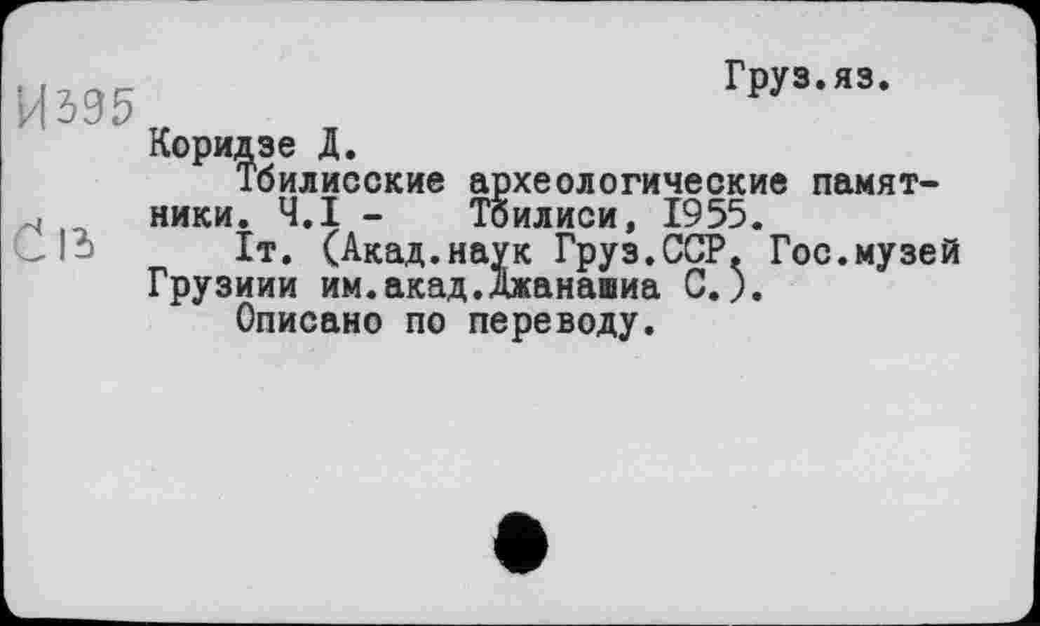 ﻿И 395
Сіз
Груз.яз.
Коридзе Д.
Тбилисские археологические памятники. Ч.І - Тбилиси, 1955.
1т. (Акад.наук Груз.ССР. Гос.музей Грузини им.акад.Джанашиа С.).
Описано по переводу.